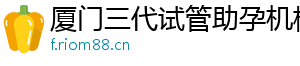 厦门三代试管助孕机构	